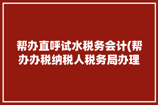 帮办直呼试水税务会计(帮办办税纳税人税务局办理)「帮办税务是什么意思」