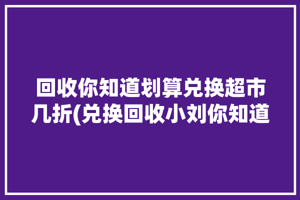 回收你知道划算兑换超市几折(兑换回收小刘你知道超市)「有人回收超市积分有什么用」