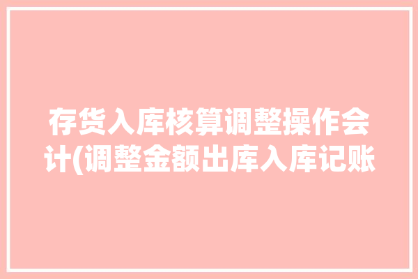 存货入库核算调整操作会计(调整金额出库入库记账)「库存调整会计分录」