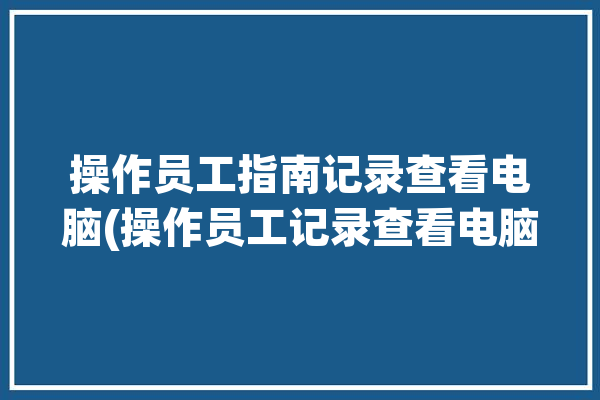 操作员工指南记录查看电脑(操作员工记录查看电脑)「电脑操作记录查询」