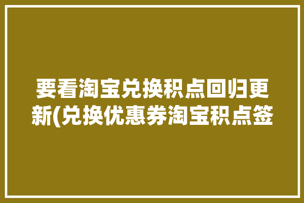 要看淘宝兑换积点回归更新(兑换优惠券淘宝积点签到)「淘宝积分兑换优惠卷」