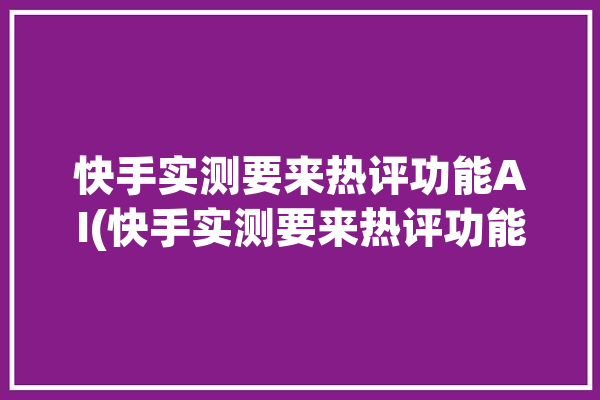 快手实测要来热评功能AI(快手实测要来热评功能)