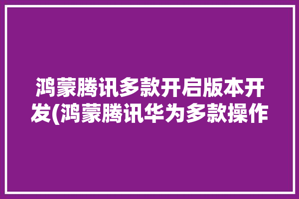 鸿蒙腾讯多款开启版本开发(鸿蒙腾讯华为多款操作系统)「腾讯 鸿蒙」