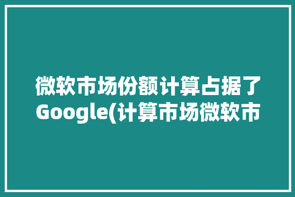 微软市场份额计算占据了Google(计算市场微软市场份额第一季度)「微软市场份额占比」