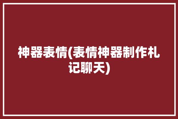 神器表情(表情神器制作札记聊天)「表情神器制作完去哪了」