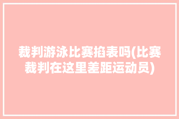 裁判游泳比赛掐表吗(比赛裁判在这里差距运动员)「游泳 裁判」