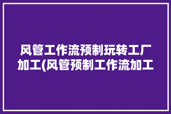 风管工作流预制玩转工厂加工(风管预制工作流加工玩转)「风管是现场加工还是预制」