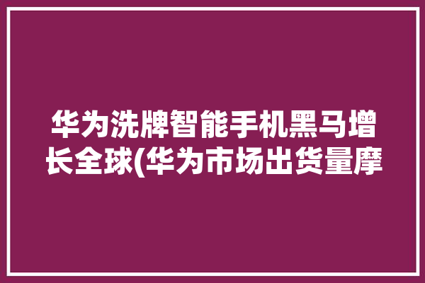 华为洗牌智能手机黑马增长全球(华为市场出货量摩托罗拉产品)「华为智能手机出货量稳居全球第三」