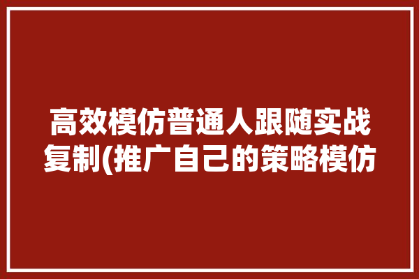 高效模仿普通人跟随实战复制(推广自己的策略模仿变现)「如何有效模仿」