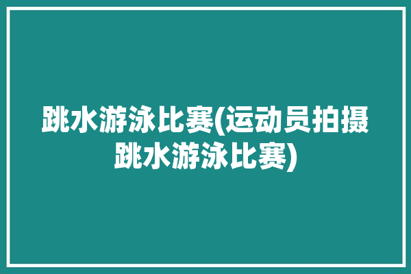 跳水游泳比赛(运动员拍摄跳水游泳比赛)「跳水游泳视频」