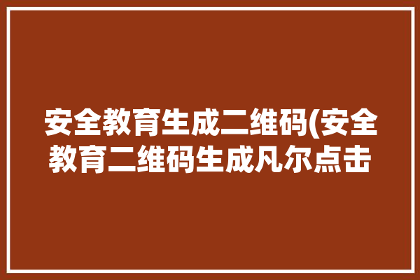 安全教育生成二维码(安全教育二维码生成凡尔点击)