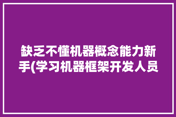 缺乏不懂机器概念能力新手(学习机器框架开发人员缺乏)「机器缺乏智能的动作只是机械化或自动化的动作」