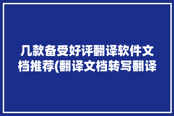 几款备受好评翻译软件文档推荐(翻译文档转写翻译软件用户)「翻译文档的软件哪个比较好用」