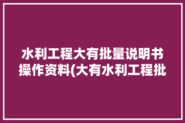 水利工程大有批量说明书操作资料(大有水利工程批量说明书操作)