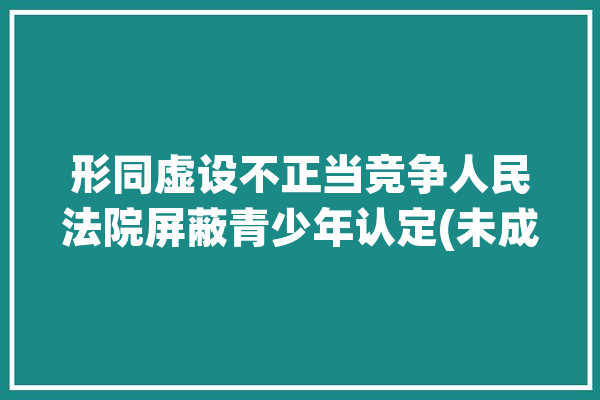 形同虚设不正当竞争人民法院屏蔽青少年认定(未成年人青少年模式网络不正当竞争)