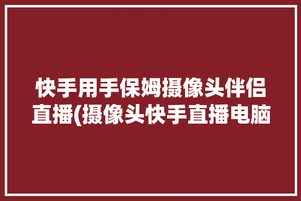 快手用手保姆摄像头伴侣直播(摄像头快手直播电脑伴侣)「快手直播伴侣 摄像头」