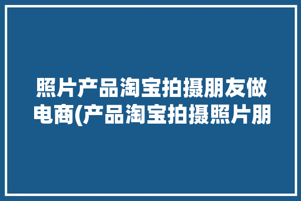 照片产品淘宝拍摄朋友做电商(产品淘宝拍摄照片朋友)「拍摄淘宝产品图片选什么相机」