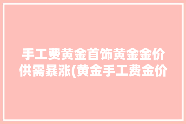 手工费黄金首饰黄金金价供需暴涨(黄金手工费金价黄金首饰行业)