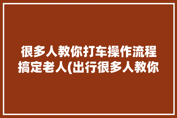 很多人教你打车操作流程搞定老人(出行很多人教你操作流程老人)