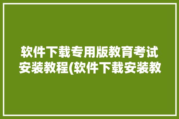 软件下载专用版教育考试安装教程(软件下载安装教育考试专用版教程)