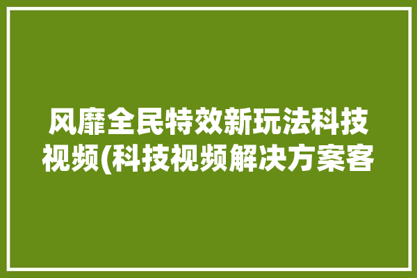 风靡全民特效新玩法科技视频(科技视频解决方案客户视音频)「全民特效软件」