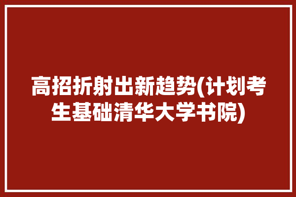 高招折射出新趋势(计划考生基础清华大学书院)「清华高水平招生」