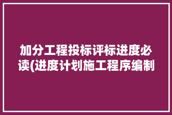 加分工程投标评标进度必读(进度计划施工程序编制)「投标文件中进度计划怎么做」