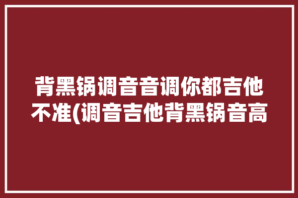 背黑锅调音音调你都吉他不准(调音吉他背黑锅音高音调)「背黑锅怎么解释」