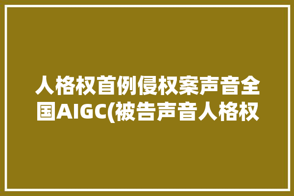 人格权首例侵权案声音全国AIGC(被告声音人格权首例侵权案)「人格权侵权案件」