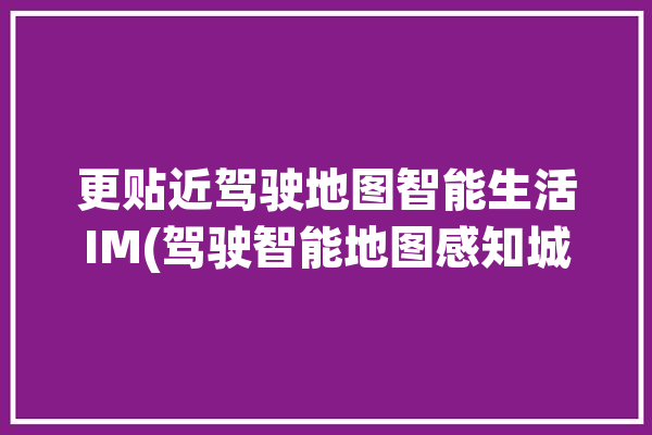 更贴近驾驶地图智能生活IM(驾驶智能地图感知城市)「智能驾驶 地图」