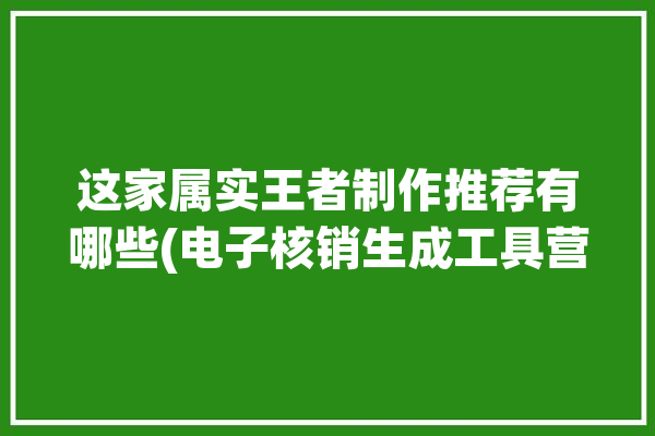 这家属实王者制作推荐有哪些(电子核销生成工具营销)