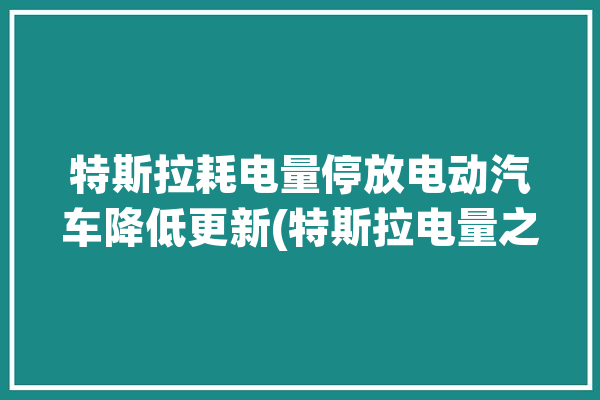 特斯拉耗电量停放电动汽车降低更新(特斯拉电量之家车辆消耗)「特斯拉电耗高」