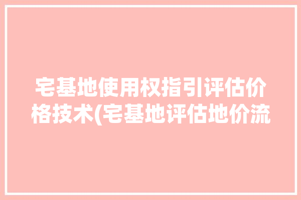 宅基地使用权指引评估价格技术(宅基地评估地价流转修正)「宅基地使用权估价案例」