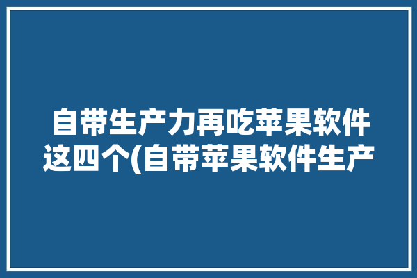 自带生产力再吃苹果软件这四个(自带苹果软件生产力手机)「iphone生产力app」