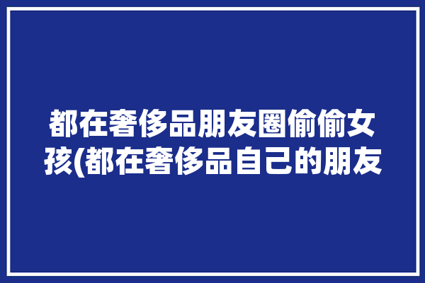 都在奢侈品朋友圈偷偷女孩(都在奢侈品自己的朋友圈偷偷)「发奢侈品到朋友圈的说说」