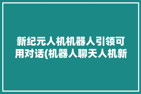 新纪元人机机器人引领可用对话(机器人聊天人机新纪元智能)「新纪元机器人有限公司」