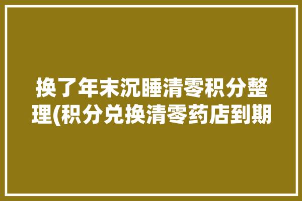 换了年末沉睡清零积分整理(积分兑换清零药店到期)