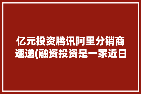 亿元投资腾讯阿里分销商速递(融资投资是一家近日万元)「腾讯 阿里 投资」