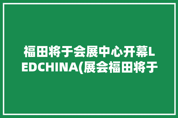 福田将于会展中心开幕LEDCHINA(展会福田将于视听行业)「福田会展中心2021年展会排期表」