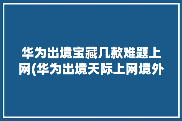 华为出境宝藏几款难题上网(华为出境天际上网境外)