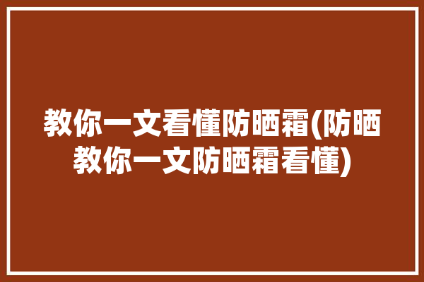 教你一文看懂防晒霜(防晒教你一文防晒霜看懂)