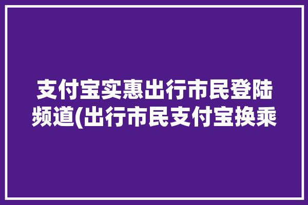 支付宝实惠出行市民登陆频道(出行市民支付宝换乘地铁)「支付宝出行优惠怎么用」