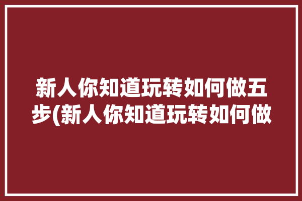 新人你知道玩转如何做五步(新人你知道玩转如何做关注)「怎样玩转」