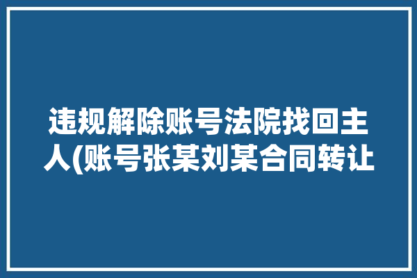 违规解除账号法院找回主人(账号张某刘某合同转让)「给违规账号解封有危险吗」