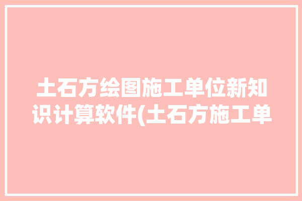 土石方绘图施工单位新知识计算软件(土石方施工单位计算绘图软件)