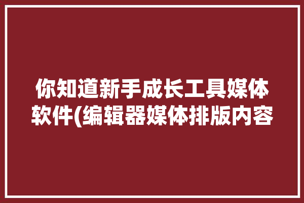 你知道新手成长工具媒体软件(编辑器媒体排版内容你知道)「媒体编辑软件是什么」