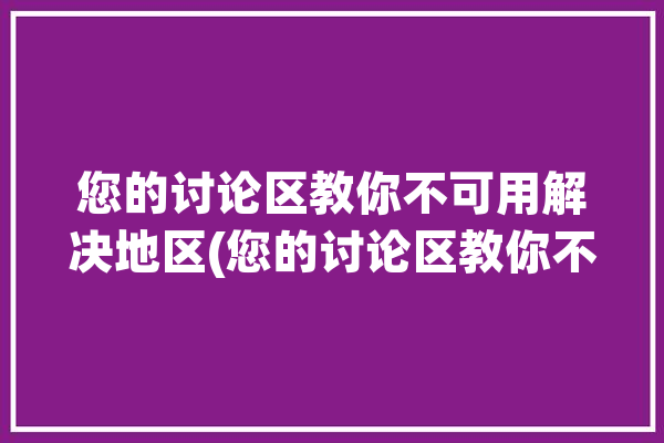 您的讨论区教你不可用解决地区(您的讨论区教你不可用地区)「抱歉,发生了某种错误: 讨论区在您的地区不可用」