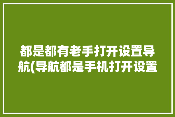 都是都有老手打开设置导航(导航都是手机打开设置)「打开手机导航方式」