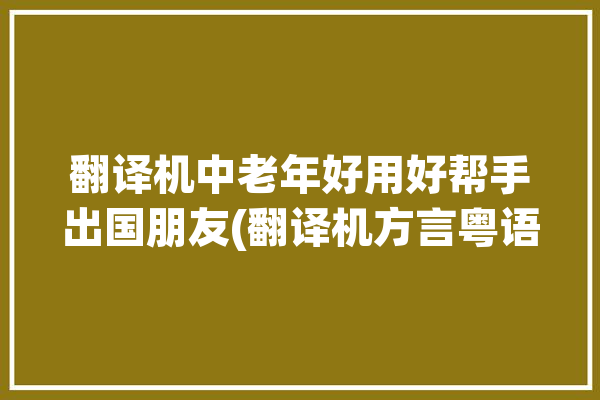 翻译机中老年好用好帮手出国朋友(翻译机方言粤语英语中老年)「翻译机怎么用?」