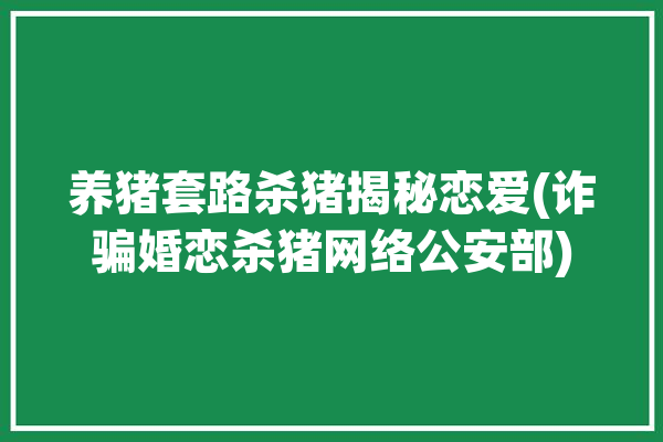 养猪套路杀猪揭秘恋爱(诈骗婚恋杀猪网络公安部)「养猪杀猪骗局破案率」